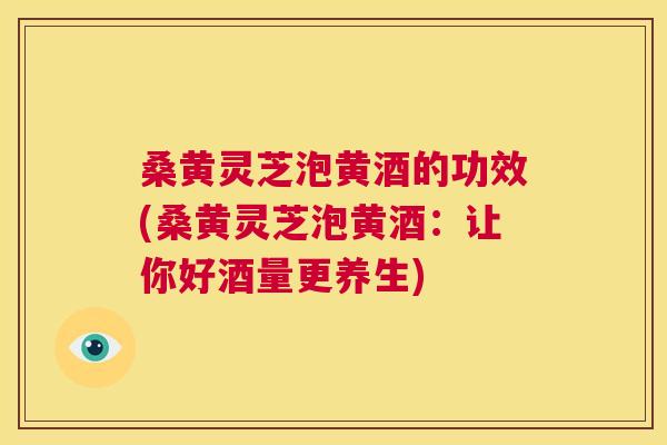 桑黄灵芝泡黄酒的功效(桑黄灵芝泡黄酒：让你好酒量更养生)