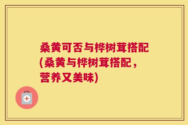 桑黄可否与桦树茸搭配(桑黄与桦树茸搭配，营养又美味)