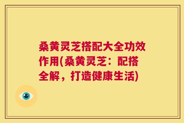 桑黄灵芝搭配大全功效作用(桑黄灵芝：配搭全解，打造健康生活)