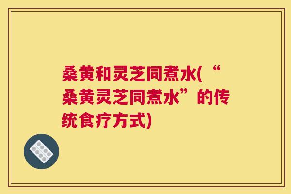 桑黄和灵芝同煮水(“桑黄灵芝同煮水”的传统食疗方式)