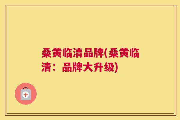 桑黄临清品牌(桑黄临清：品牌大升级)