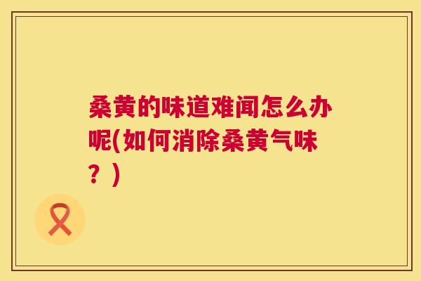 桑黄的味道难闻怎么办呢(如何消除桑黄气味？)