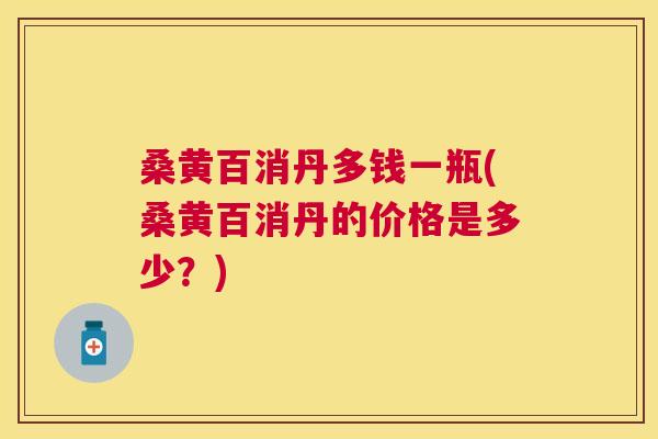 桑黄百消丹多钱一瓶(桑黄百消丹的价格是多少？)