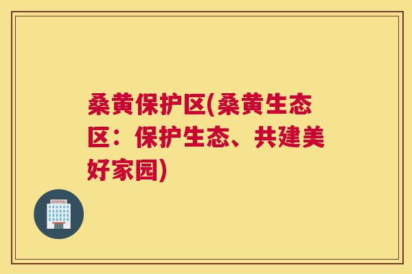 桑黄保护区(桑黄生态区：保护生态、共建美好家园)