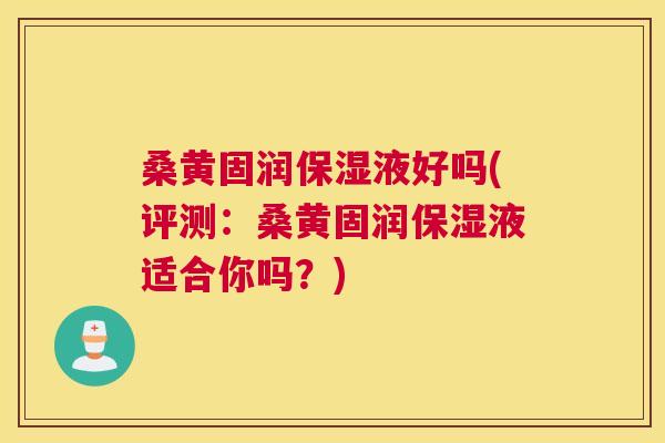 桑黄固润保湿液好吗(评测：桑黄固润保湿液适合你吗？)