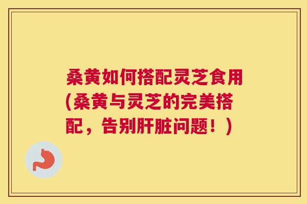 桑黄如何搭配灵芝食用(桑黄与灵芝的完美搭配，告别问题！)