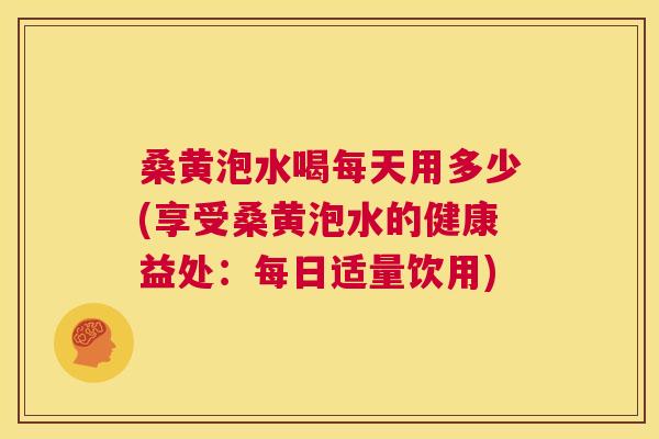 桑黄泡水喝每天用多少(享受桑黄泡水的健康益处：每日适量饮用)