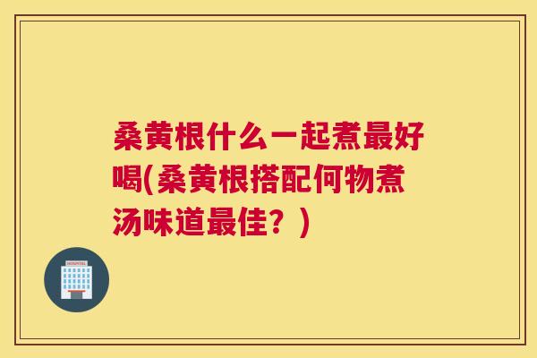 桑黄根什么一起煮好喝(桑黄根搭配何物煮汤味道佳？)