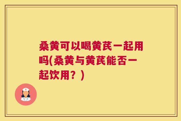 桑黄可以喝黄芪一起用吗(桑黄与黄芪能否一起饮用？)