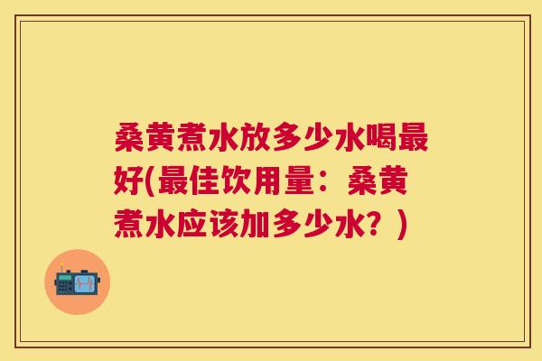 桑黄煮水放多少水喝好(佳饮用量：桑黄煮水应该加多少水？)