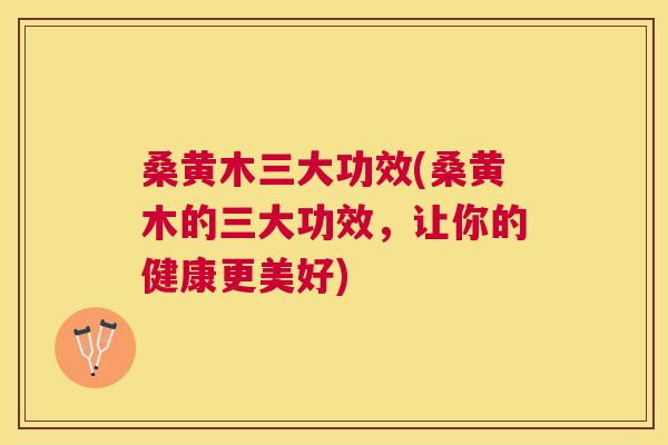 桑黄木三大功效(桑黄木的三大功效，让你的健康更美好)
