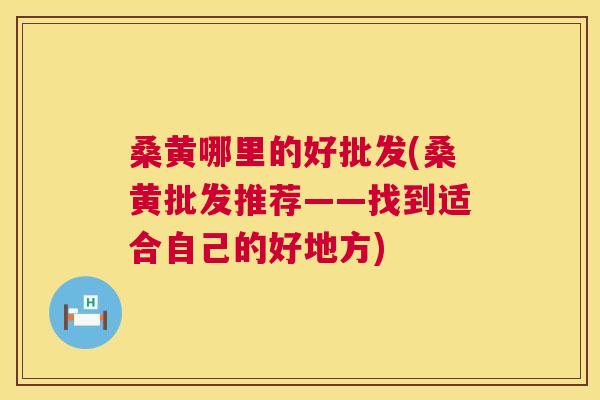 桑黄哪里的好批发(桑黄批发推荐——找到适合自己的好地方)