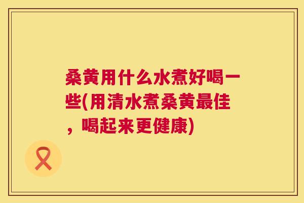 桑黄用什么水煮好喝一些(用清水煮桑黄佳，喝起来更健康)