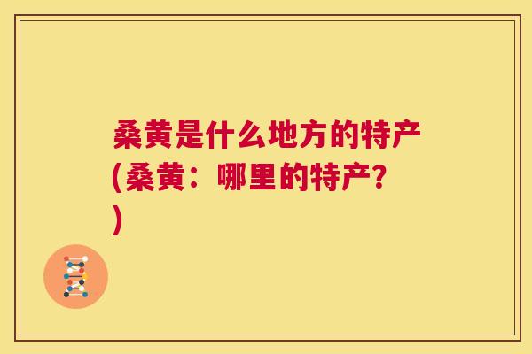 桑黄是什么地方的特产(桑黄：哪里的特产？)