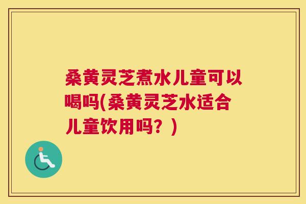 桑黄灵芝煮水儿童可以喝吗(桑黄灵芝水适合儿童饮用吗?) 桑黄灵芝煮水儿童可以喝吗(桑黄灵芝水适合儿童饮用吗?)