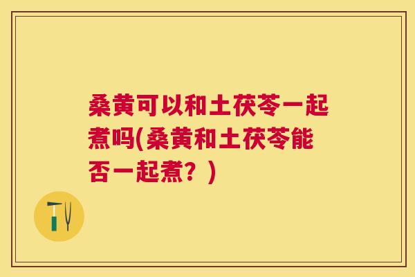桑黄可以和土茯苓一起煮吗(桑黄和土茯苓能否一起煮？)