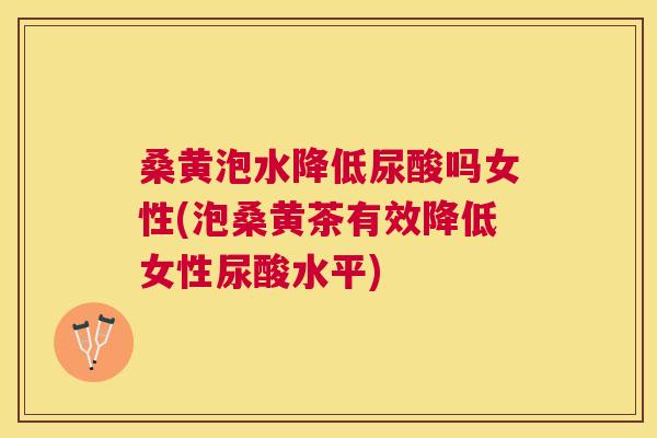 桑黄泡水降低尿酸吗女性(泡桑黄茶有效降低女性尿酸水平)