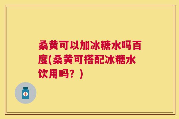 桑黄可以加冰糖水吗百度(桑黄可搭配冰糖水饮用吗？)