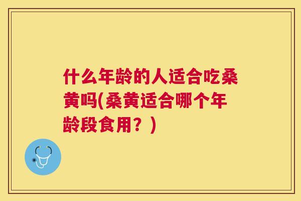 什么年龄的人适合吃桑黄吗(桑黄适合哪个年龄段食用？)