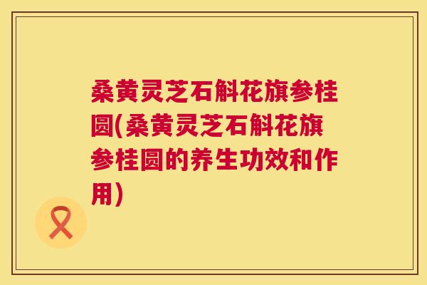 桑黄灵芝石斛花旗参桂圆(桑黄灵芝石斛花旗参桂圆的养生功效和作用)