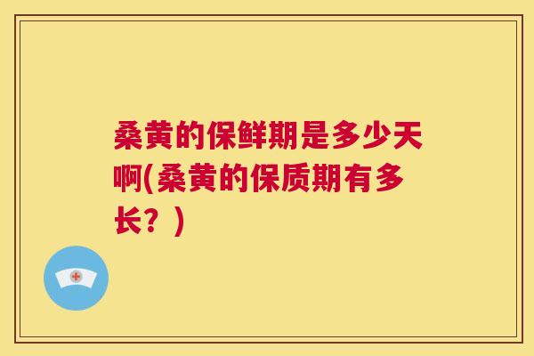 桑黄的保鲜期是多少天啊(桑黄的保质期有多长？)