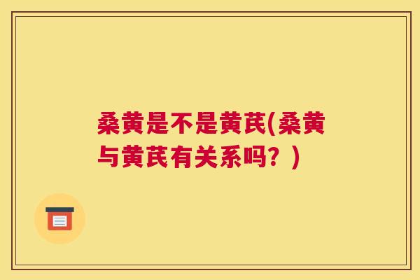 桑黄是不是黄芪(桑黄与黄芪有关系吗？)