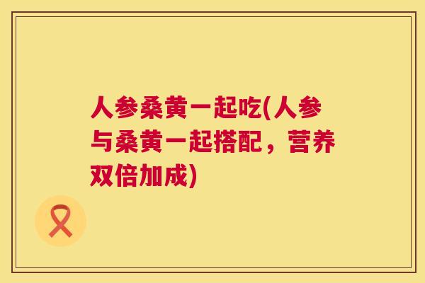 人参桑黄一起吃(人参与桑黄一起搭配，营养双倍加成)