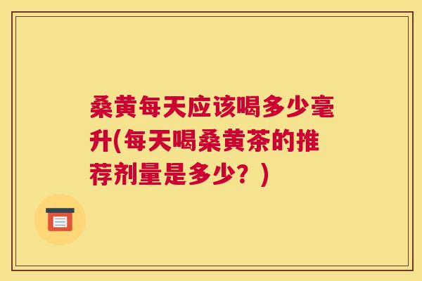 桑黄每天应该喝多少毫升(每天喝桑黄茶的推荐剂量是多少？)