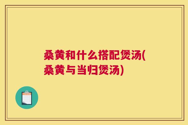 桑黄和什么搭配煲汤(桑黄与当归煲汤)