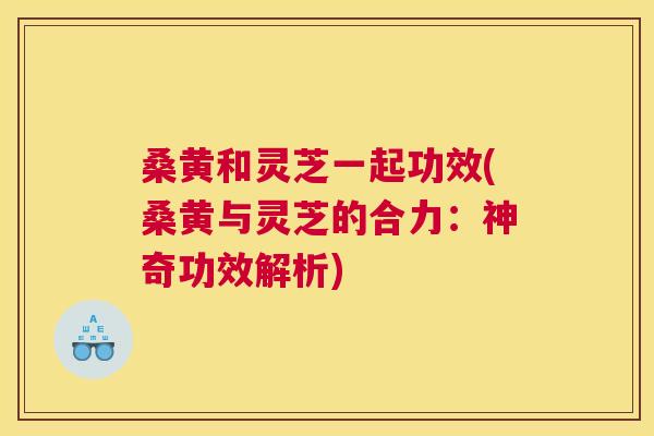 桑黄和灵芝一起功效(桑黄与灵芝的合力:神奇功效解析) 桑黄和灵芝一起功效(桑黄与灵芝的合力:神奇功效解析)