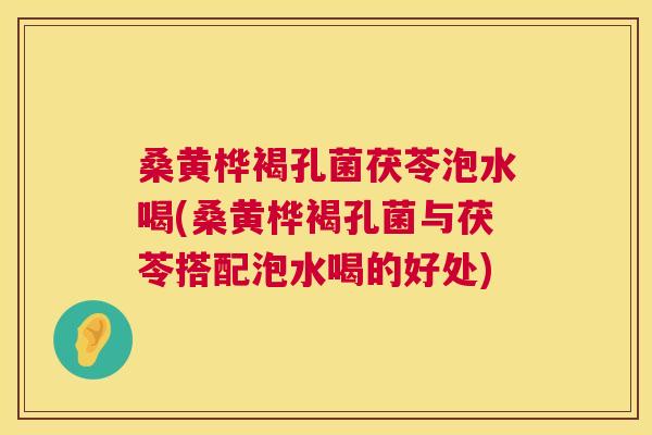 桑黄桦褐孔菌茯苓泡水喝(桑黄桦褐孔菌与茯苓搭配泡水喝的好处)