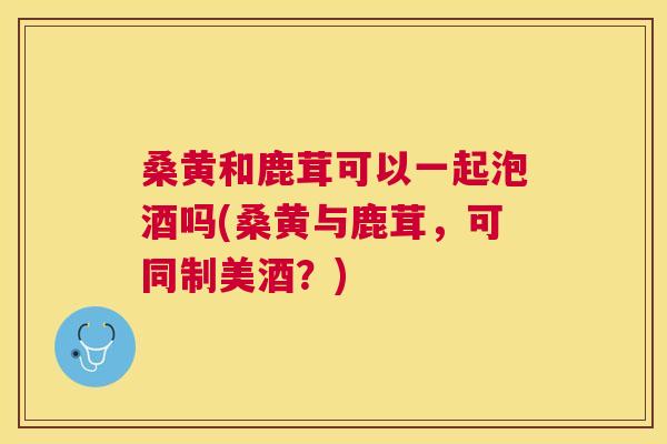 桑黄和鹿茸可以一起泡酒吗(桑黄与鹿茸，可同制美酒？)