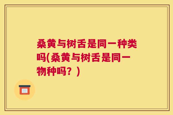 桑黄与树舌是同一种类吗(桑黄与树舌是同一物种吗？)