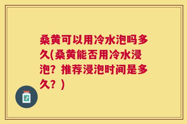 桑黄可以用冷水泡吗多久(桑黄能否用冷水浸泡?推荐浸泡时间是多久?) 桑黄可以用冷水泡吗多久(桑黄能否用冷水浸泡?推荐浸泡时间是多久?)