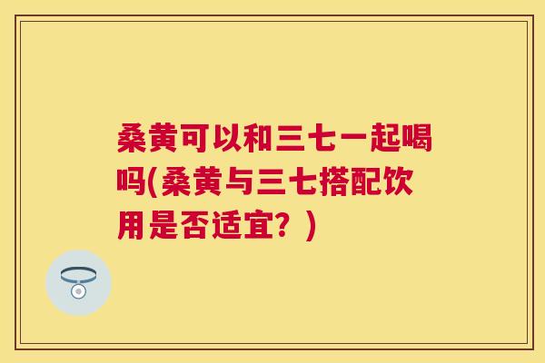 桑黄可以和三七一起喝吗(桑黄与三七搭配饮用是否适宜？)