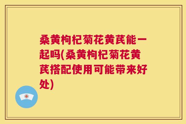 桑黄枸杞菊花黄芪能一起吗(桑黄枸杞菊花黄芪搭配使用可能带来好处)