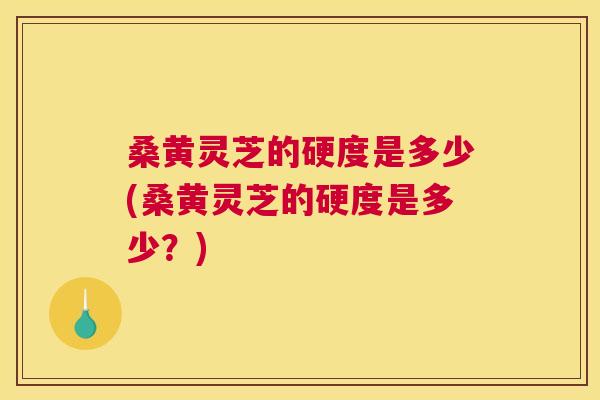 桑黄灵芝的硬度是多少(桑黄灵芝的硬度是多少？)