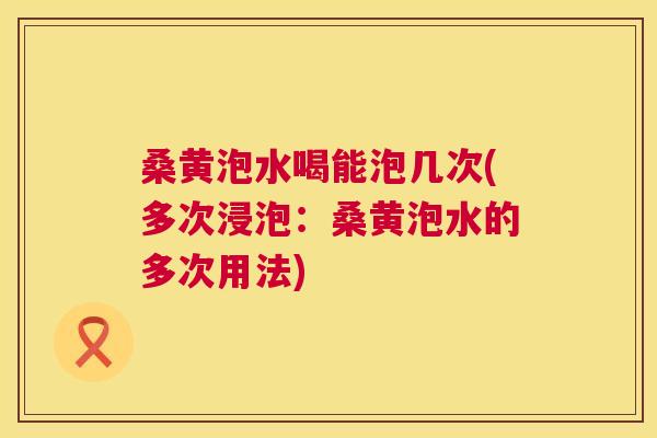 桑黄泡水喝能泡几次(多次浸泡：桑黄泡水的多次用法)