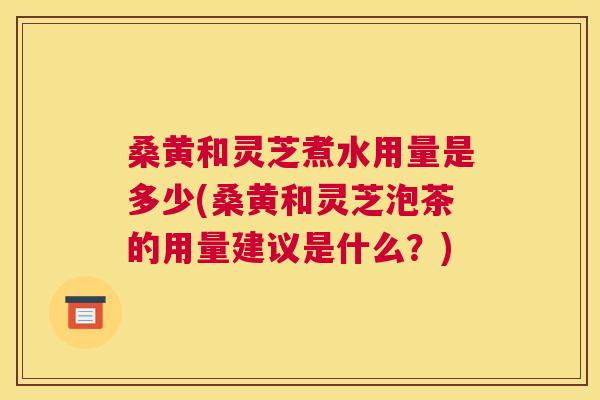 桑黄和灵芝煮水用量是多少(桑黄和灵芝泡茶的用量建议是什么？)