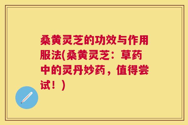 桑黄灵芝的功效与作用服法(桑黄灵芝：草药中的灵丹妙药，值得尝试！)