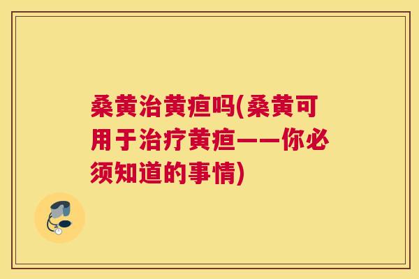 桑黄黄疸吗(桑黄可用于黄疸——你必须知道的事情)