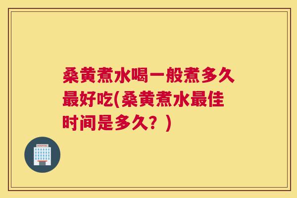 桑黄煮水喝一般煮多久好吃(桑黄煮水佳时间是多久？)
