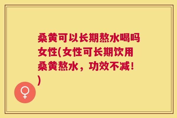 桑黄可以长期熬水喝吗女性(女性可长期饮用桑黄熬水，功效不减！)