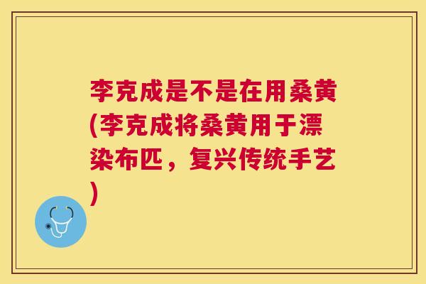 李克成是不是在用桑黄(李克成将桑黄用于漂染布匹，复兴传统手艺)