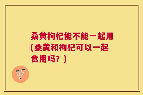 桑黄枸杞能不能一起用(桑黄和枸杞可以一起食用吗？)