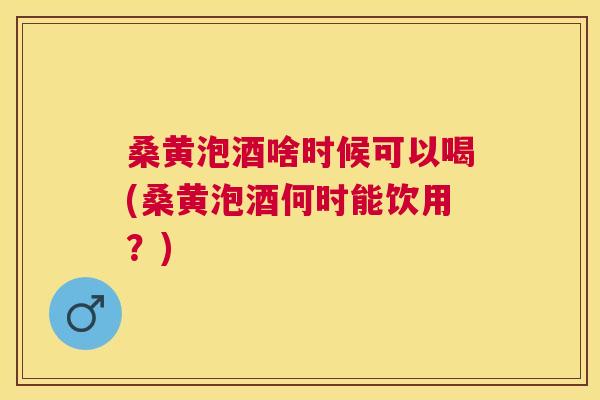桑黄泡酒啥时候可以喝(桑黄泡酒何时能饮用？)