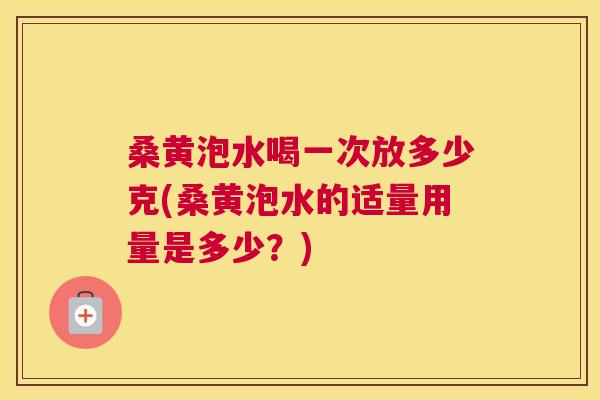 桑黄泡水喝一次放多少克(桑黄泡水的适量用量是多少？)