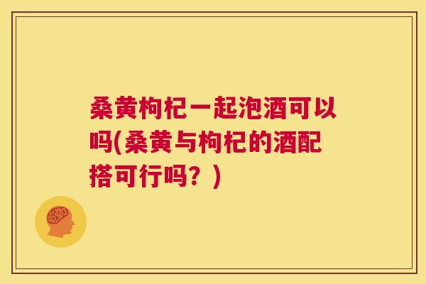 桑黄枸杞一起泡酒可以吗(桑黄与枸杞的酒配搭可行吗？)