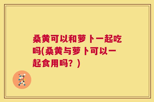 桑黄可以和萝卜一起吃吗(桑黄与萝卜可以一起食用吗？)