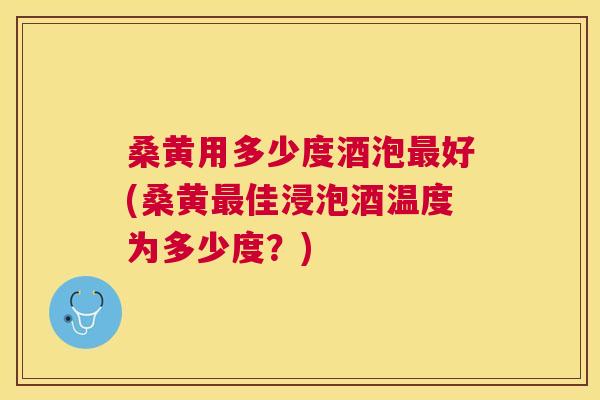 桑黄用多少度酒泡好(桑黄佳浸泡酒温度为多少度？)